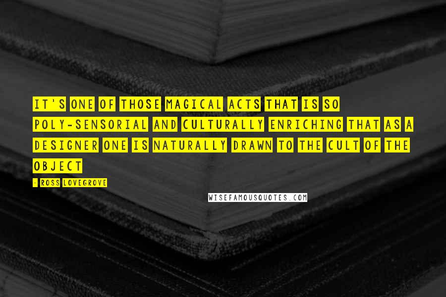 Ross Lovegrove Quotes: It's one of those magical acts that is so poly-sensorial and culturally enriching that as a designer one is naturally drawn to the cult of the object