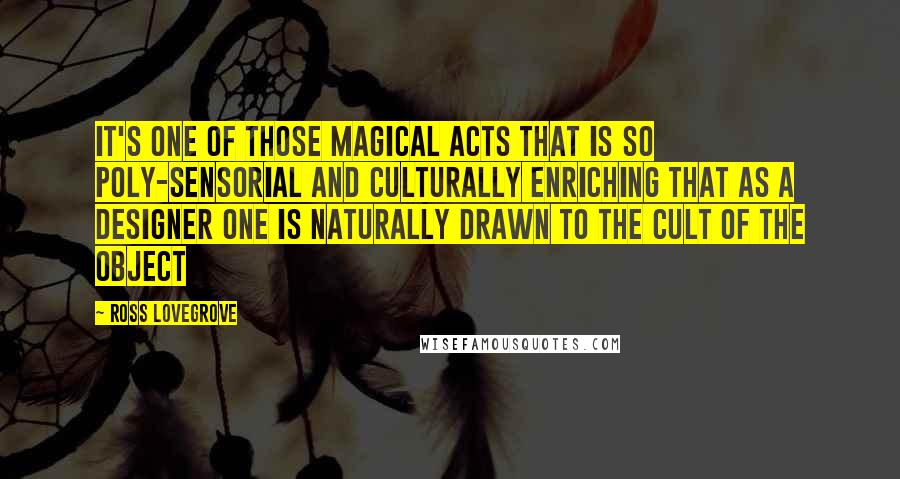 Ross Lovegrove Quotes: It's one of those magical acts that is so poly-sensorial and culturally enriching that as a designer one is naturally drawn to the cult of the object