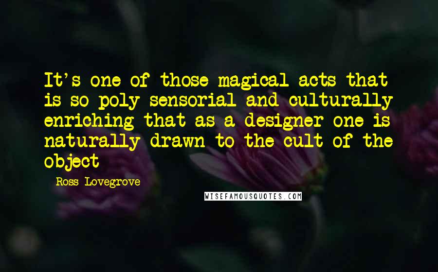 Ross Lovegrove Quotes: It's one of those magical acts that is so poly-sensorial and culturally enriching that as a designer one is naturally drawn to the cult of the object