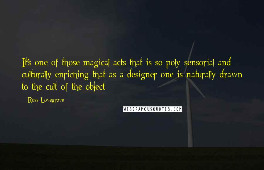 Ross Lovegrove Quotes: It's one of those magical acts that is so poly-sensorial and culturally enriching that as a designer one is naturally drawn to the cult of the object