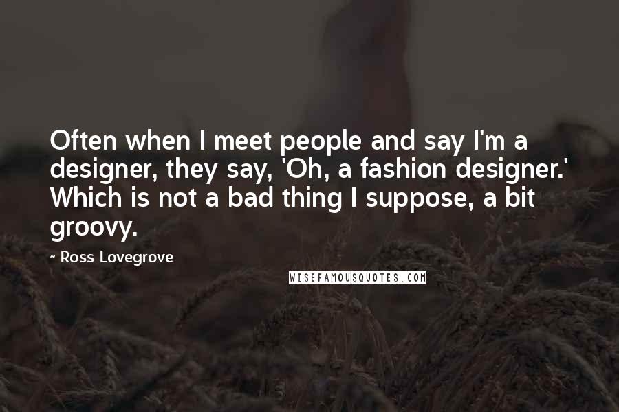 Ross Lovegrove Quotes: Often when I meet people and say I'm a designer, they say, 'Oh, a fashion designer.' Which is not a bad thing I suppose, a bit groovy.