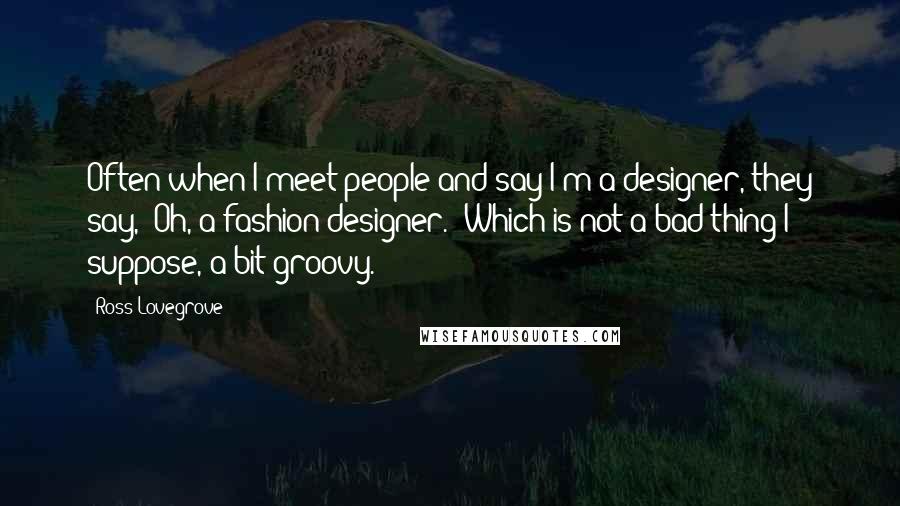 Ross Lovegrove Quotes: Often when I meet people and say I'm a designer, they say, 'Oh, a fashion designer.' Which is not a bad thing I suppose, a bit groovy.