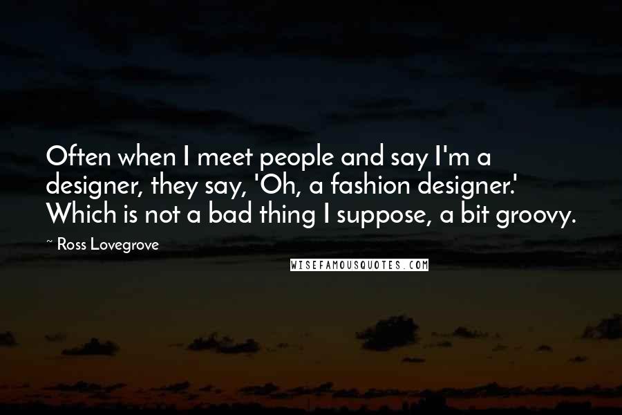 Ross Lovegrove Quotes: Often when I meet people and say I'm a designer, they say, 'Oh, a fashion designer.' Which is not a bad thing I suppose, a bit groovy.