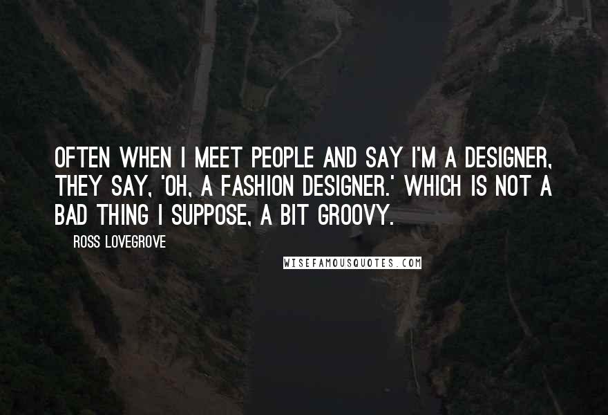 Ross Lovegrove Quotes: Often when I meet people and say I'm a designer, they say, 'Oh, a fashion designer.' Which is not a bad thing I suppose, a bit groovy.