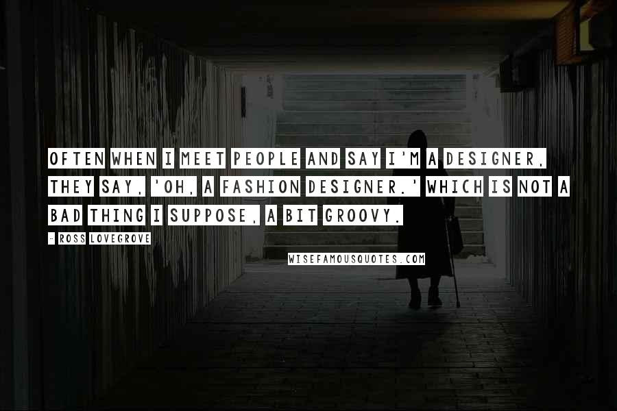 Ross Lovegrove Quotes: Often when I meet people and say I'm a designer, they say, 'Oh, a fashion designer.' Which is not a bad thing I suppose, a bit groovy.