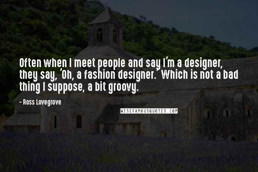 Ross Lovegrove Quotes: Often when I meet people and say I'm a designer, they say, 'Oh, a fashion designer.' Which is not a bad thing I suppose, a bit groovy.