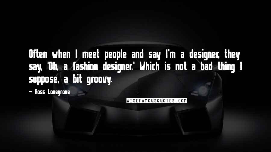 Ross Lovegrove Quotes: Often when I meet people and say I'm a designer, they say, 'Oh, a fashion designer.' Which is not a bad thing I suppose, a bit groovy.