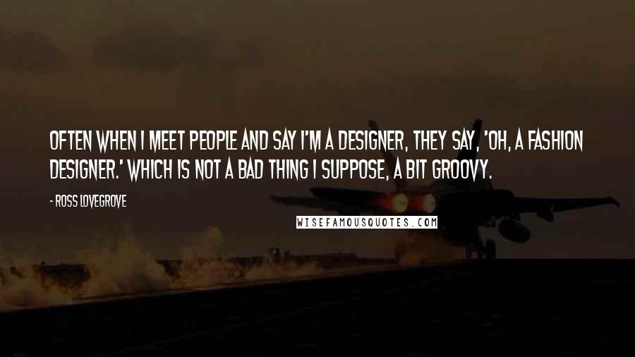 Ross Lovegrove Quotes: Often when I meet people and say I'm a designer, they say, 'Oh, a fashion designer.' Which is not a bad thing I suppose, a bit groovy.