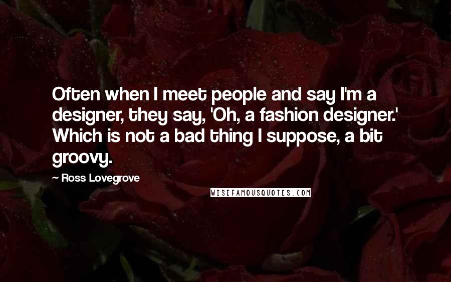 Ross Lovegrove Quotes: Often when I meet people and say I'm a designer, they say, 'Oh, a fashion designer.' Which is not a bad thing I suppose, a bit groovy.