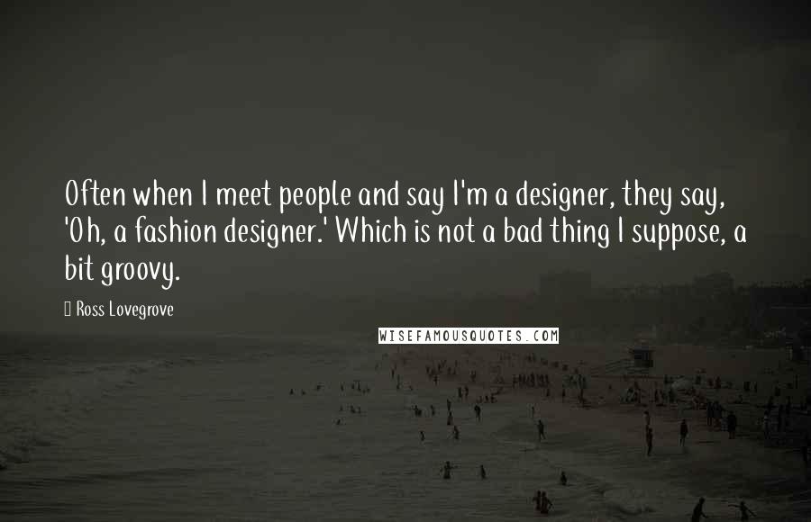 Ross Lovegrove Quotes: Often when I meet people and say I'm a designer, they say, 'Oh, a fashion designer.' Which is not a bad thing I suppose, a bit groovy.