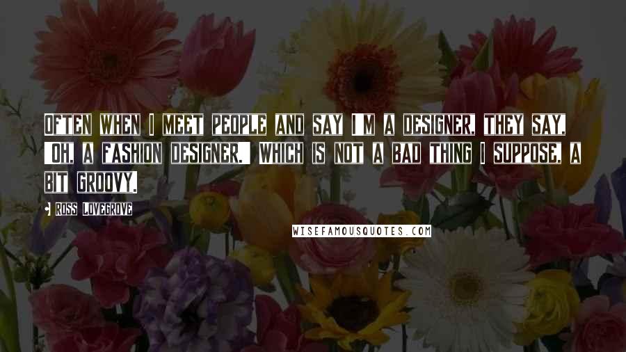 Ross Lovegrove Quotes: Often when I meet people and say I'm a designer, they say, 'Oh, a fashion designer.' Which is not a bad thing I suppose, a bit groovy.