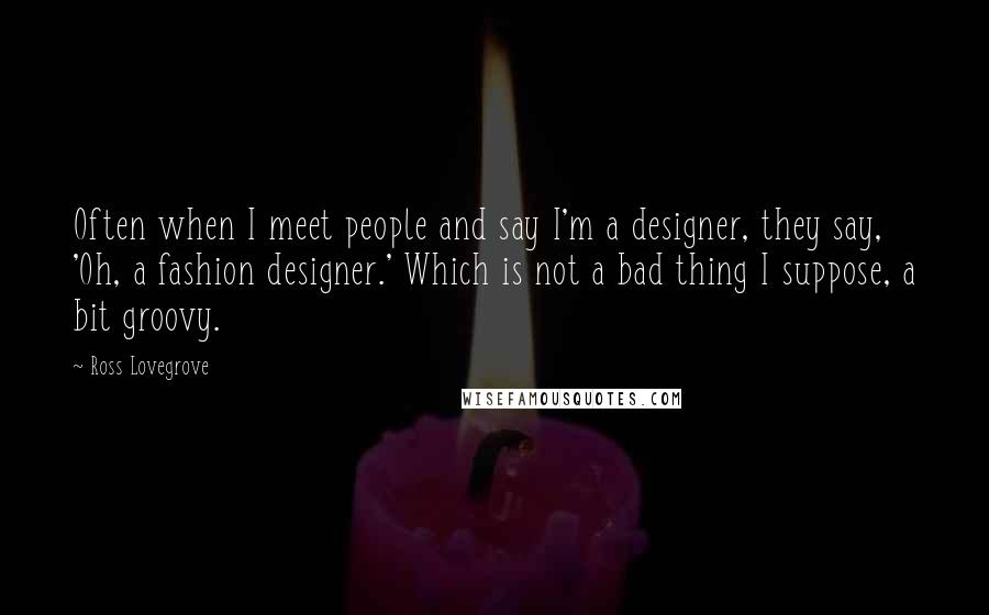 Ross Lovegrove Quotes: Often when I meet people and say I'm a designer, they say, 'Oh, a fashion designer.' Which is not a bad thing I suppose, a bit groovy.