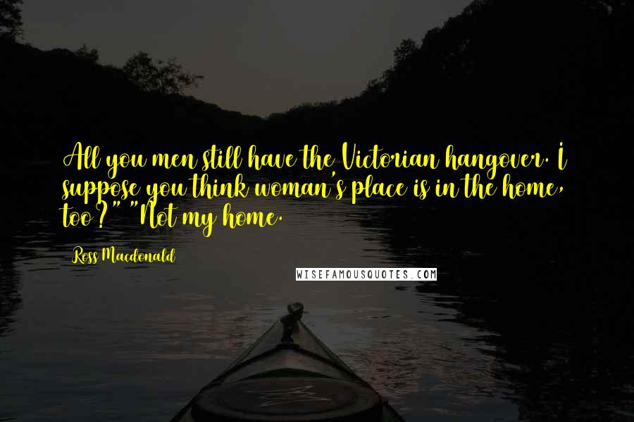 Ross Macdonald Quotes: All you men still have the Victorian hangover. I suppose you think woman's place is in the home, too?" "Not my home.