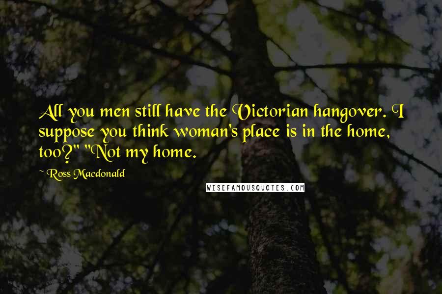 Ross Macdonald Quotes: All you men still have the Victorian hangover. I suppose you think woman's place is in the home, too?" "Not my home.
