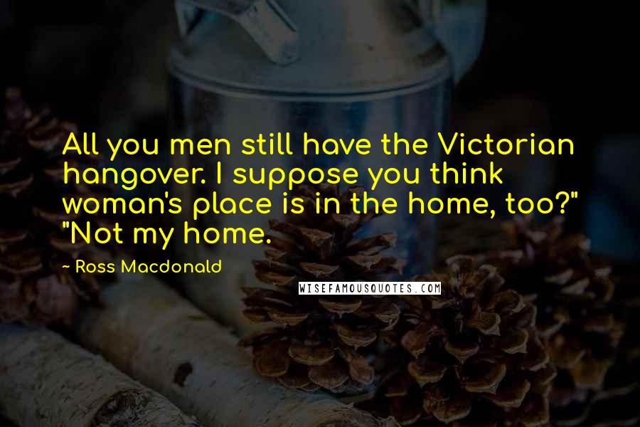 Ross Macdonald Quotes: All you men still have the Victorian hangover. I suppose you think woman's place is in the home, too?" "Not my home.