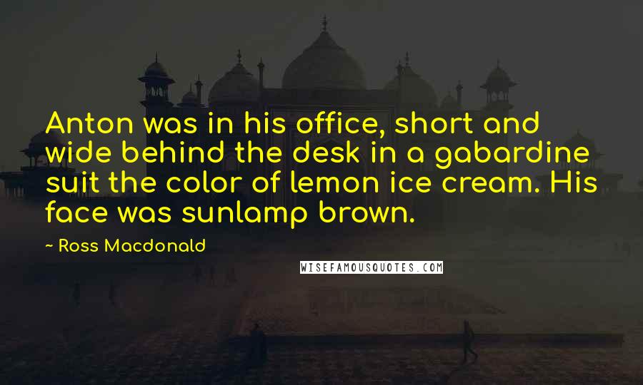 Ross Macdonald Quotes: Anton was in his office, short and wide behind the desk in a gabardine suit the color of lemon ice cream. His face was sunlamp brown.