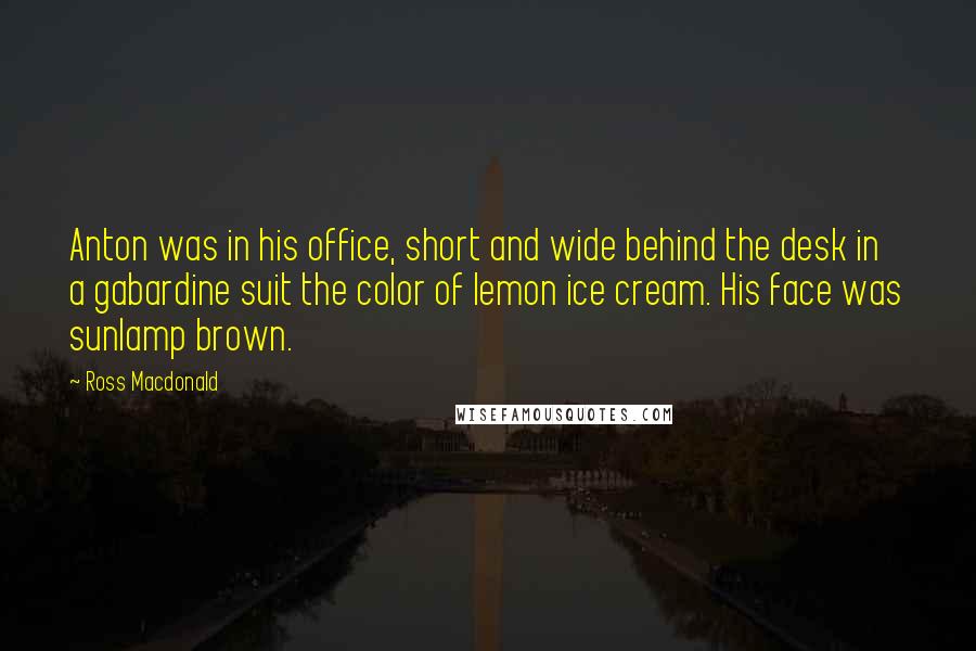 Ross Macdonald Quotes: Anton was in his office, short and wide behind the desk in a gabardine suit the color of lemon ice cream. His face was sunlamp brown.