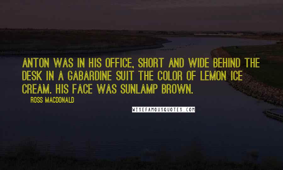 Ross Macdonald Quotes: Anton was in his office, short and wide behind the desk in a gabardine suit the color of lemon ice cream. His face was sunlamp brown.