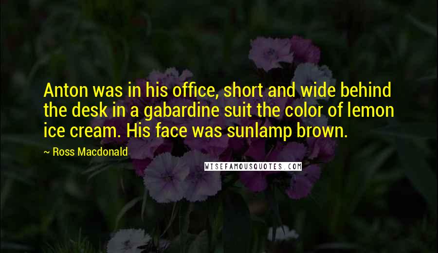 Ross Macdonald Quotes: Anton was in his office, short and wide behind the desk in a gabardine suit the color of lemon ice cream. His face was sunlamp brown.