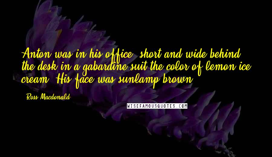 Ross Macdonald Quotes: Anton was in his office, short and wide behind the desk in a gabardine suit the color of lemon ice cream. His face was sunlamp brown.