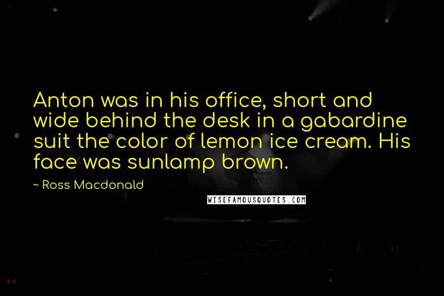 Ross Macdonald Quotes: Anton was in his office, short and wide behind the desk in a gabardine suit the color of lemon ice cream. His face was sunlamp brown.