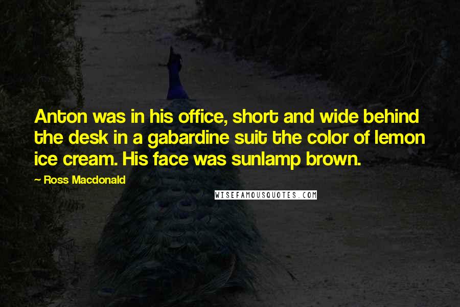 Ross Macdonald Quotes: Anton was in his office, short and wide behind the desk in a gabardine suit the color of lemon ice cream. His face was sunlamp brown.