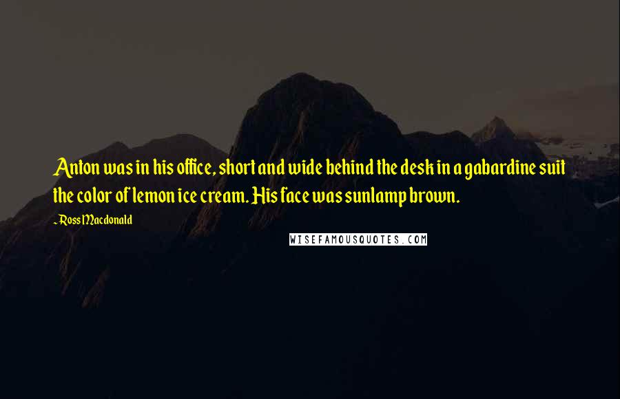 Ross Macdonald Quotes: Anton was in his office, short and wide behind the desk in a gabardine suit the color of lemon ice cream. His face was sunlamp brown.