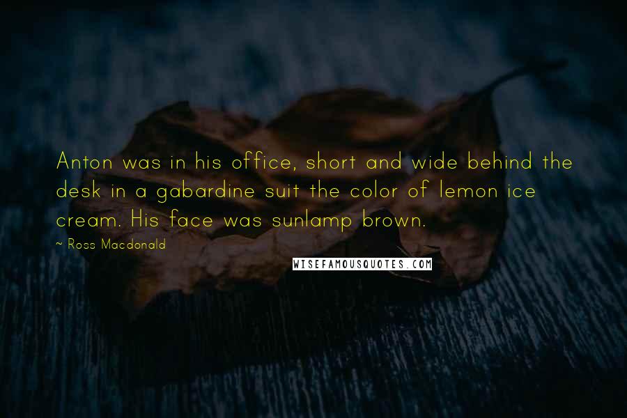 Ross Macdonald Quotes: Anton was in his office, short and wide behind the desk in a gabardine suit the color of lemon ice cream. His face was sunlamp brown.