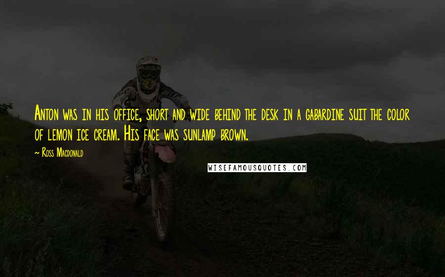 Ross Macdonald Quotes: Anton was in his office, short and wide behind the desk in a gabardine suit the color of lemon ice cream. His face was sunlamp brown.