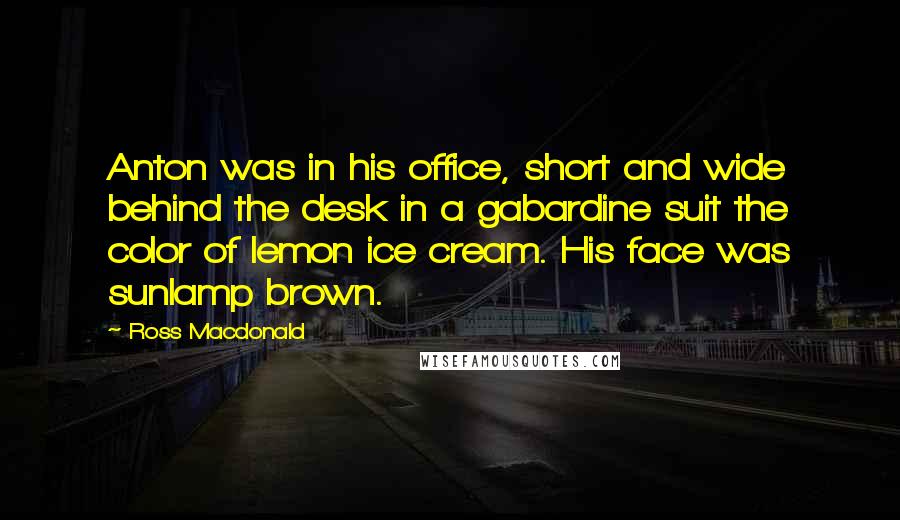 Ross Macdonald Quotes: Anton was in his office, short and wide behind the desk in a gabardine suit the color of lemon ice cream. His face was sunlamp brown.