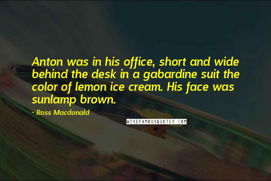 Ross Macdonald Quotes: Anton was in his office, short and wide behind the desk in a gabardine suit the color of lemon ice cream. His face was sunlamp brown.