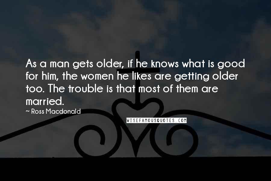 Ross Macdonald Quotes: As a man gets older, if he knows what is good for him, the women he likes are getting older too. The trouble is that most of them are married.