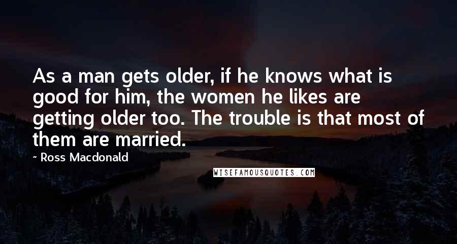 Ross Macdonald Quotes: As a man gets older, if he knows what is good for him, the women he likes are getting older too. The trouble is that most of them are married.