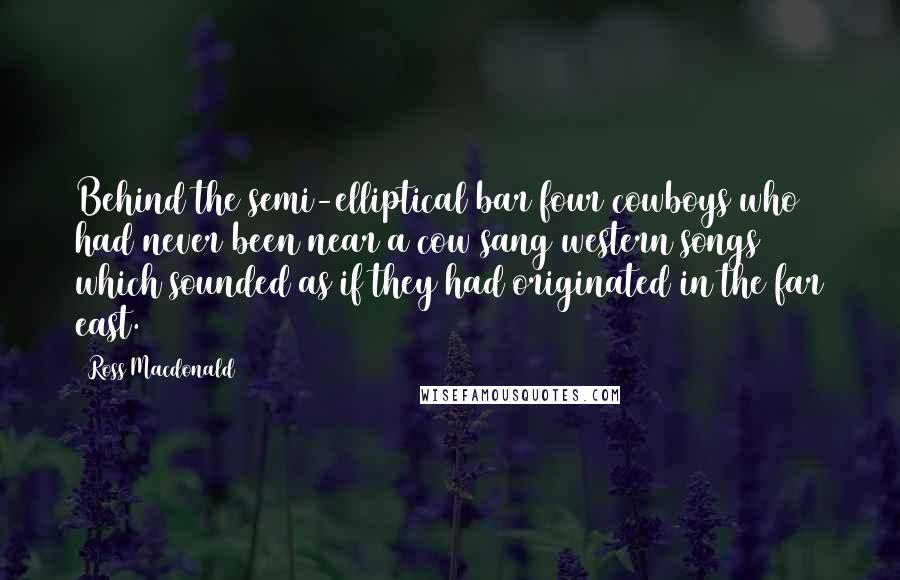 Ross Macdonald Quotes: Behind the semi-elliptical bar four cowboys who had never been near a cow sang western songs which sounded as if they had originated in the far east.