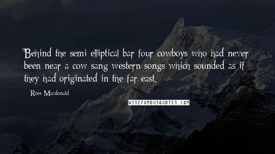Ross Macdonald Quotes: Behind the semi-elliptical bar four cowboys who had never been near a cow sang western songs which sounded as if they had originated in the far east.