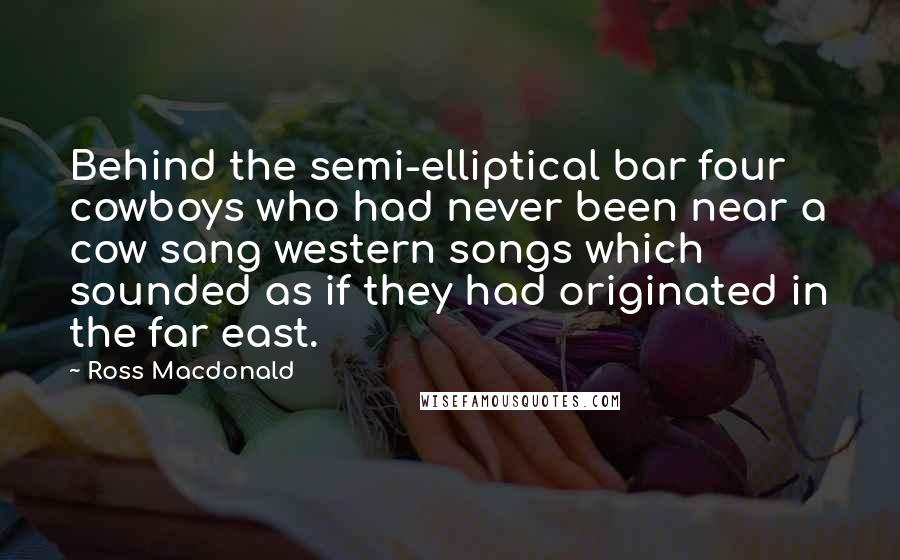 Ross Macdonald Quotes: Behind the semi-elliptical bar four cowboys who had never been near a cow sang western songs which sounded as if they had originated in the far east.