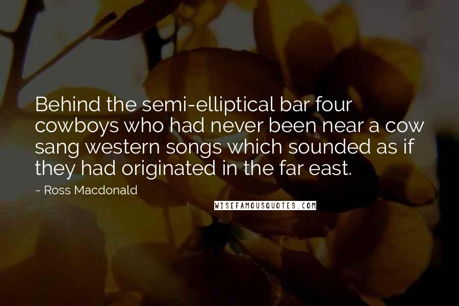 Ross Macdonald Quotes: Behind the semi-elliptical bar four cowboys who had never been near a cow sang western songs which sounded as if they had originated in the far east.