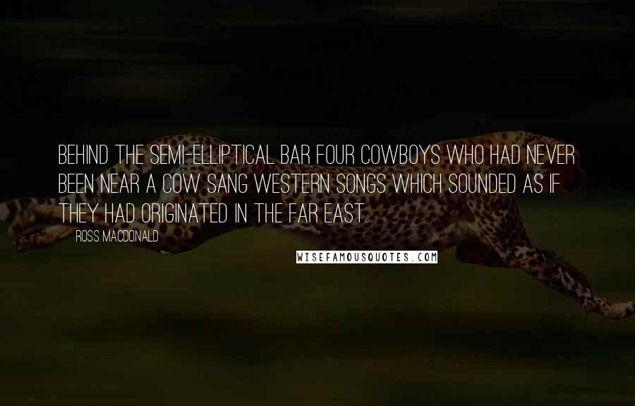 Ross Macdonald Quotes: Behind the semi-elliptical bar four cowboys who had never been near a cow sang western songs which sounded as if they had originated in the far east.