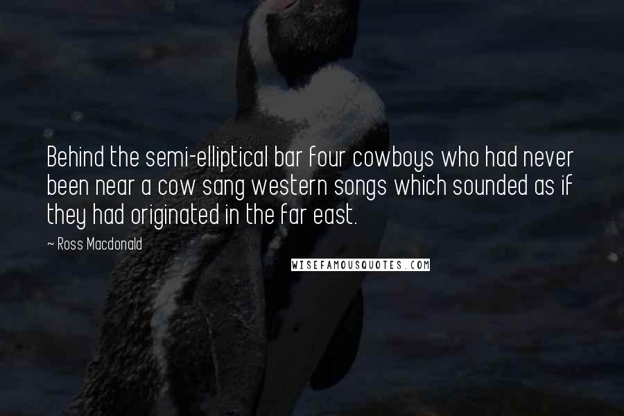 Ross Macdonald Quotes: Behind the semi-elliptical bar four cowboys who had never been near a cow sang western songs which sounded as if they had originated in the far east.