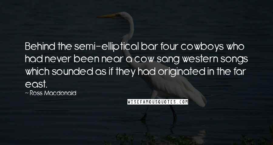 Ross Macdonald Quotes: Behind the semi-elliptical bar four cowboys who had never been near a cow sang western songs which sounded as if they had originated in the far east.