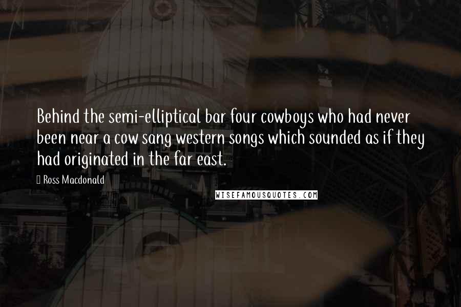 Ross Macdonald Quotes: Behind the semi-elliptical bar four cowboys who had never been near a cow sang western songs which sounded as if they had originated in the far east.