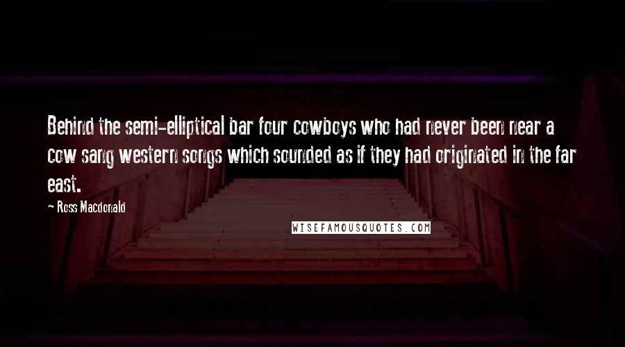 Ross Macdonald Quotes: Behind the semi-elliptical bar four cowboys who had never been near a cow sang western songs which sounded as if they had originated in the far east.