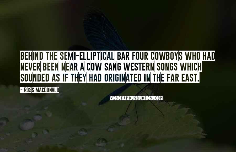 Ross Macdonald Quotes: Behind the semi-elliptical bar four cowboys who had never been near a cow sang western songs which sounded as if they had originated in the far east.
