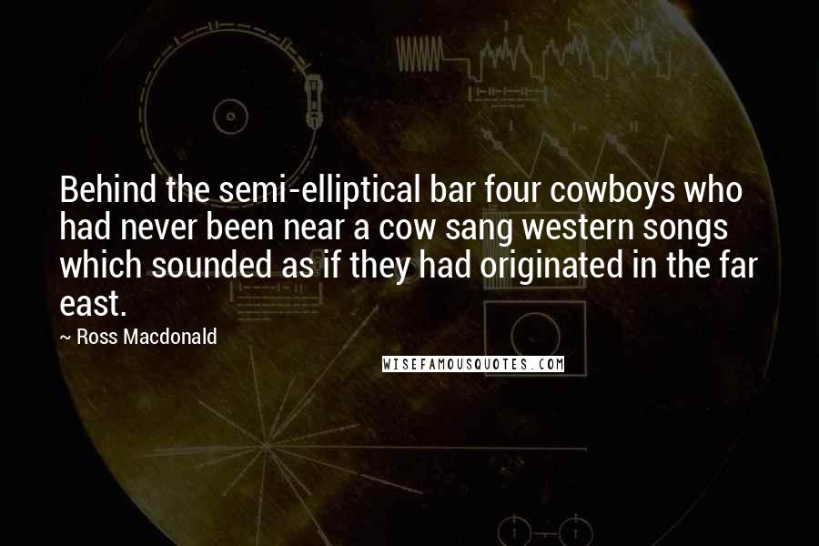 Ross Macdonald Quotes: Behind the semi-elliptical bar four cowboys who had never been near a cow sang western songs which sounded as if they had originated in the far east.
