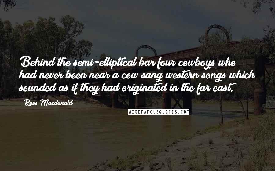 Ross Macdonald Quotes: Behind the semi-elliptical bar four cowboys who had never been near a cow sang western songs which sounded as if they had originated in the far east.