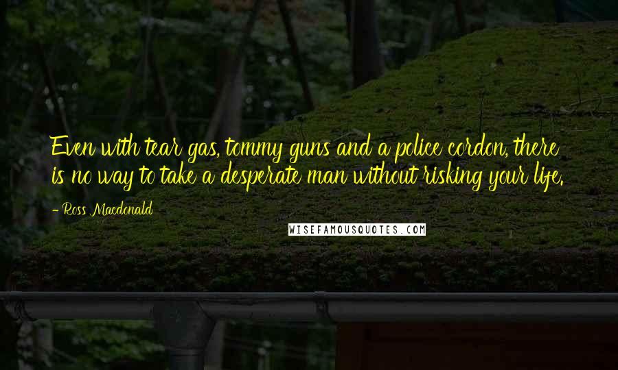 Ross Macdonald Quotes: Even with tear gas, tommy guns and a police cordon, there is no way to take a desperate man without risking your life.