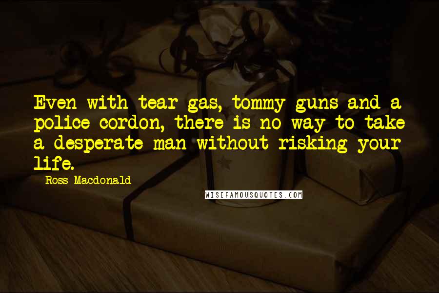 Ross Macdonald Quotes: Even with tear gas, tommy guns and a police cordon, there is no way to take a desperate man without risking your life.