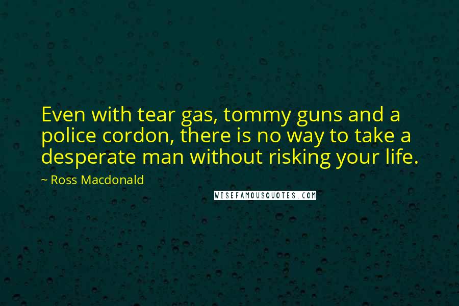 Ross Macdonald Quotes: Even with tear gas, tommy guns and a police cordon, there is no way to take a desperate man without risking your life.