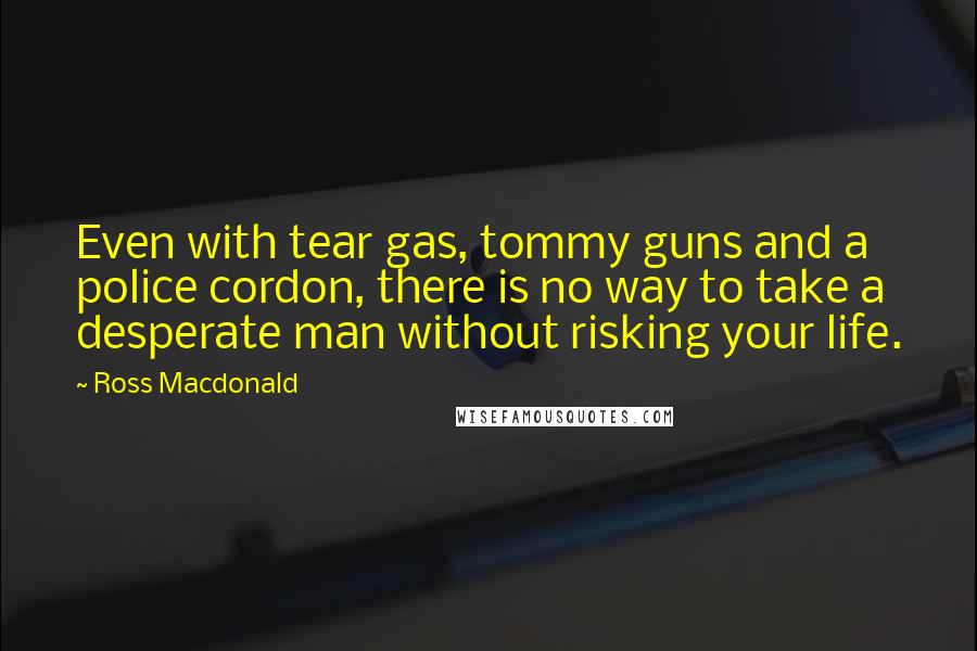 Ross Macdonald Quotes: Even with tear gas, tommy guns and a police cordon, there is no way to take a desperate man without risking your life.