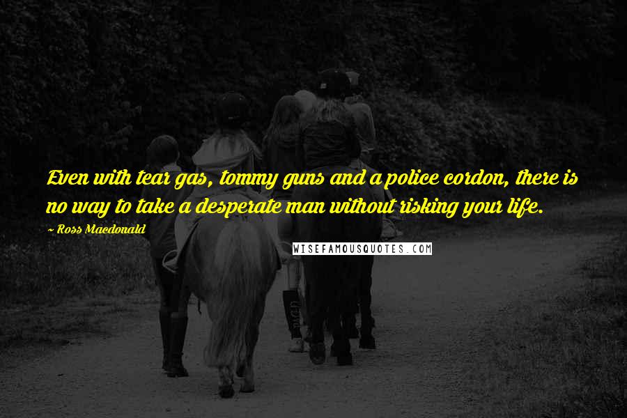 Ross Macdonald Quotes: Even with tear gas, tommy guns and a police cordon, there is no way to take a desperate man without risking your life.